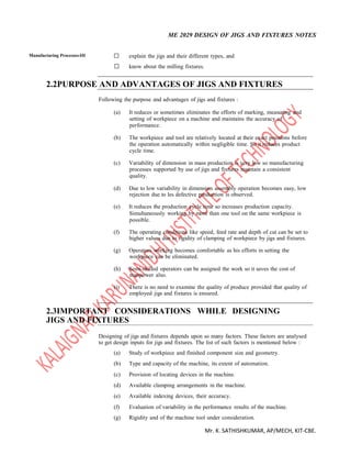 ME 2029 DESIGN OF JIGS AND FIXTURES NOTES
Mr. K. SATHISHKUMAR, AP/MECH, KIT-CBE.
Manufacturing Processes-III  explain the jigs and their different types, and 

 know about the milling fixtures. 
2.2PURPOSE AND ADVANTAGES OF JIGS AND FIXTURES
Following the purpose and advantages of jigs and fixtures :
(a) It reduces or sometimes eliminates the efforts of marking, measuring and
setting of workpiece on a machine and maintains the accuracy of
performance.
(b) The workpiece and tool are relatively located at their exact positions before
the operation automatically within negligible time. So it reduces product
cycle time.
(c) Variability of dimension in mass production is very low so manufacturing
processes supported by use of jigs and fixtures maintain a consistent
quality.
(d) Due to low variability in dimension assembly operation becomes easy, low
rejection due to les defective production is observed.
(e) It reduces the production cycle time so increases production capacity.
Simultaneously working by more than one tool on the same workpiece is
possible.
(f) The operating conditions like speed, feed rate and depth of cut can be set to
higher values due to rigidity of clamping of workpiece by jigs and fixtures.
(g) Operators working becomes comfortable as his efforts in setting the
workpiece can be eliminated.
(h) Semi-skilled operators can be assigned the work so it saves the cost of
manpower also.
(i) There is no need to examine the quality of produce provided that quality of
employed jigs and fixtures is ensured.
2.3IMPORTANT CONSIDERATIONS WHILE DESIGNING
JIGS AND FIXTURES
Designing of jigs and fixtures depends upon so many factors. These factors are analysed
to get design inputs for jigs and fixtures. The list of such factors is mentioned below :
(a) Study of workpiece and finished component size and geometry.
(b) Type and capacity of the machine, its extent of automation.
(c) Provision of locating devices in the machine.
(d) Available clamping arrangements in the machine.
(e) Available indexing devices, their accuracy.
(f) Evaluation of variability in the performance results of the machine.
(g) Rigidity and of the machine tool under consideration.
 