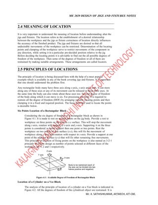 ME 2029 DESIGN OF JIGS AND FIXTURES NOTES
Mr. K. SATHISHKUMAR, AP/MECH, KIT-CBE.
2.4 MEANING OF LOCATION
It is very important to understand the meaning of location before understanding abut the
jigs and fixtures. The location refers to the establishment of a desired relationship
between the workpiece and the jigs or fixture correctness of location directly influences
the accuracy of the finished product. The jigs and fixtures are desired so that all
undesirable movements of the workpiece can be restricted. Determination of the locating
points and clamping of the workpiece serve to restrict movements of the component in
any direction, while setting it in a particular pre-decided position relative to the jig.
Before deciding the locating points it is advisable to find out the all possible degrees of
freedom of the workpiece. Then some of the degrees of freedom or all of them are
restrained by making suitable arrangements. These arrangements are called locators.
2.5 PRINCIPLES OF LOCATIONS
The principle of location is being discussed here with the help of a most popular
example which is available in any of the book covering jigs and fixtures. It is important
that one should understand the problem first.
Any rectangular body many have three axis along x-axis, y-axis and z-axis. It can more
along any of these axes or any of its movement can be released to these three axes. At
the same time the body can also rotate about these axes too. So total degree of freedom
of the body along which it can move is six. For processing the body it is required to
restrain all the degree of freedom (DOF) by arranging suitable locating points and then
clamping it in a fixed and required position. The basic principle used to locate the points
is desirable below.
Six Points Location of a Rectangular Block
Considering the six degree of freedom of a rectangular block as shown in
Figure 4.1. It is made to rest on several points on the jig body. Provide a rest to
workpiece on three points on the bottom x-y surface. This will stop the movement
along z-axis, rotation with respect to x-axis and y-axis. Supporting it on the three
points is considered as better support then one point or two points. Rest the
workpiece on two points of side surface (x-z), this will fix the movement of
workpiece along y-axis and rotation with respect to z-axis. Provide a support at one
point of the adjacent surface (y-z) that will fix other remaining free movements.
This principle of location of fixing points on the workpiece is also named as 3-2-1
principle of fixture design as number of points selected at different faces of the
workpiece are 3, 2 and 1 respectively.
Z axis
Y axis
X axis
Body to be restrained (each of
the axis can be divided into two
halves positive and negative)
Figure 4.1 : Available Degree of Freedom of Rectangular Block
Location of a Cylinder on a Vee Block
The analysis of the principle of location of a cylinder on a Vee block is indicated in
Figure 4.2. All the degrees of freedom of the cylindrical object are restrained. It is
 