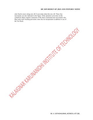 ME 2029 DESIGN OF JIGS AND FIXTURES NOTES
Mr. K. SATHISHKUMAR, AP/MECH, KIT-CBE.
only fixed to move along axis AB. It can rotate about the axis AB. These free
movements are also indicated in the figure. If the operation to be done on the
cylindrical object requires restriction of the above mentioned free movements also
than some more locating provisions must also be incorporated in addition to use of
the Vee block.
 