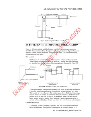 ME 2029 DESIGN OF JIGS AND FIXTURES NOTES
Mr. K. SATHISHKUMAR, AP/MECH, KIT-CBE.
Free rotary movement Free linear
A B movement
Front view Side view
Veeblock
Top view
Figure 4.2 : Locating a Cylinder on a Vee Block
2.6 DIFFERENT METHODS USED FOR LOCATION
There are different methods used for location of a work. The locating arrangement
should be decided after studying the type of work, type of operation, degree of accuracy
required. Volume of mass production to be done also mattes a lot. Different locating
methods are described below.
Flat Locator
Flat locators are used for location of flat machined surfaces of the component.
Three different examples which can be served as a general principle of location
are described here for flat locators. These examples are illustrated in Figure 4.3.
Horizontal
Work piece
Work piece button
Vertical button
Work piece
Flat faced
locator
Undercut Location by Horizontal Location by Vertical
(Location by Flat Jig
Button Type Jig Button Type
Figure 4.3 : Method of Locating using Flat Locators
A flat surface locator can be used as shown in first figure. In this case an undercut
is provided at the bottom where two perpendicular surfaces intersect each other.
This is made for swarf clearance. The middle figure shows flat headed button type
locator. There is no need to made undercut for swarf clearance. The button can be
adjusted to decide very fine location of the workpiece. There can be a vertical
button support as shown in third figure, which is a better arrangement due to its
capacity to bear end load and there is a provision for swarf clearance automatically.
Cylindrical Locators
A cylindrical locator is shown in Figure 4.4. It is used for locating components
having drilled holes. The cylindrical component to be located is gripped by a
 