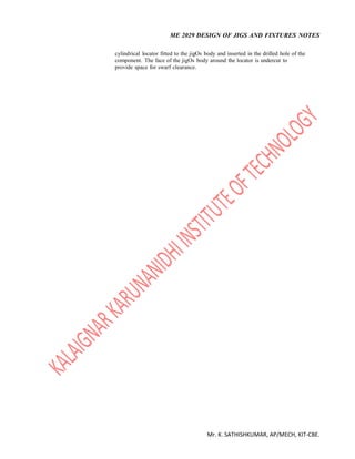 ME 2029 DESIGN OF JIGS AND FIXTURES NOTES
Mr. K. SATHISHKUMAR, AP/MECH, KIT-CBE.
cylindrical locator fitted to the jigOs body and inserted in the drilled hole of the
component. The face of the jigOs body around the locator is undercut to
provide space for swarf clearance.
 