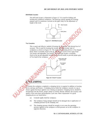 ME 2029 DESIGN OF JIGS AND FIXTURES NOTES
Mr. K. SATHISHKUMAR, AP/MECH, KIT-CBE.
Drill Bush Locator
The drill bush locator is illustrated in Figure 4.7. It is used for holding and
locating the cylindrical workpieces. The bush has conical opening for locating
purpose and it is sometimes screwed on the jigOs body for the adjustment of
height of the work.
Bush locator
Work piece
Vee Locators
Figure 4.7 : Drill Bush Locator
This is quick and effective method of locating the workpiece with desired level of
accuracy. This is used for locating the circular and semi-circular type of
workpieces as shown in Figure 4.8. The main part of locating device is Vee shaped
block which is normally fixed to the jig. This locator can be of two types fixed
Vee locator and adjustable Vee locator. The fixed type locator is normally
fixed on the jig and adjustable locator can be moved axially to provide proper grip
of Vee band to the workpiece.
2.7 CLAMPING
Work piece with
semi circular
Vee shaped
locator
Locator
Figur 4.8 : Fixed V Locator
To restrain the workpiece completely a clamping device is required in addition to locating
device and jigs and fixtures. A clamping device holds the workpiece securely in a jig or
fixture against the forces applied over it during on operation. Clamping device should be
incorporated into the fixture, proper clamp in a fixture directly influence the accuracy and
quality of the work done and production cycle time. Basic requirement of a good
clamping device are listed below :
(a) It should rigidly hold the workpiece.
(b) The workpiece being clamped should not be damaged due to application of
clamping pressure by the clamping unit.
(c) The clamping pressure should be enough to over come the operating
pressure applied on the workpiece as both pressure act on the workpiece in
opposite directions.
 