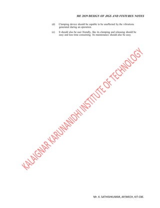 ME 2029 DESIGN OF JIGS AND FIXTURES NOTES
Mr. K. SATHISHKUMAR, AP/MECH, KIT-CBE.
(d) Clamping device should be capable to be unaffected by the vibrations
generated during an operation.
(e) It should also be user friendly, like its clamping and releasing should be
easy and less time consuming. Its maintenance should also be easy.
 