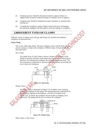 ME 2029 DESIGN OF JIGS AND FIXTURES NOTES
Mr. K. SATHISHKUMAR, AP/MECH, KIT-CBE.
(f) Clamping pressure should be directed towards the support surfaces or
support points to prevent undesired lifting of workpiece from its supports.
(g) Clamping faces should be hardened by proper treatments to minimize their
wearing out.
(h) To handle the workpieces made of fragile material the faces of clamping
unit should be equipped with fibre pads to avoid any damage to workpiece.
2.8DIFFERENT TYPES OF CLAMPS
Different variety of clamps used with jigs and fixtures are classified into different
categories are discussed here.
Strap Clamp
This is also called edge clamp. This type clamping is done with the help of a lever
pressure acting as a strap on the workpiece. Different types of strap clamps are
discussed below.
Heel Clamp
The simple form of a heel clamp is shown in Figure 4.9. Rotation of the
clamp in clockwise direction is prevented and it is allowed in anticlockwise
direction. For releasing the workpiece the clamping nut is unscrewed. The
free movement in anticlockwise direction takes place before un-securing the
nut to release the workpiece.
Lever Spring
Heal
Work
piece
Bridge Clamp
Figure 4.9 : Heel Clamp
The bridge clamp is illustrated in Figure 4.10. It applies more clamping
pressure as compared to heel clamp. The clamping pressure experienced by
the workpiece depends on the distances „xO and „yO marked in the
Figure 4.10. To release the workpiece the nut named as clamping nut is
unscrewed. The spring lifts the lever to release the workpiece.
x y
Work
piece
Clamping nut
Spring
Figure 4.10 : Bridge Clamp
Edge Clamp or Side Clamp
 