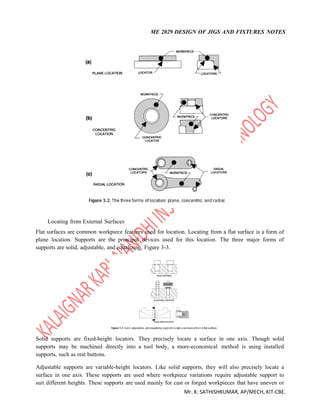 ME 2029 DESIGN OF JIGS AND FIXTURES NOTES
Mr. K. SATHISHKUMAR, AP/MECH, KIT-CBE.
Locating from External Surfaces
Flat surfaces are common workpiece features used for location. Locating from a flat surface is a form of
plane location. Supports are the principal devices used for this location. The three major forms of
supports are solid, adjustable, and equalizing, Figure 3-3.
Solid supports are fixed-height locators. They precisely locate a surface in one axis. Though solid
supports may be machined directly into a tool body, a more-economical method is using installed
supports, such as rest buttons.
Adjustable supports are variable-height locators. Like solid supports, they will also precisely locate a
surface in one axis. These supports are used where workpiece variations require adjustable support to
suit different heights. These supports are used mainly for cast or forged workpieces that have uneven or
 