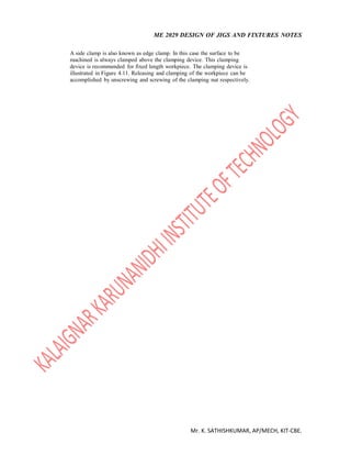 ME 2029 DESIGN OF JIGS AND FIXTURES NOTES
Mr. K. SATHISHKUMAR, AP/MECH, KIT-CBE.
A side clamp is also known as edge clamp. In this case the surface to be
machined is always clamped above the clamping device. This clamping
device is recommended for fixed length workpiece. The clamping device is
illustrated in Figure 4.11. Releasing and clamping of the workpiece can be
accomplished by unscrewing and screwing of the clamping nut respectively.
 