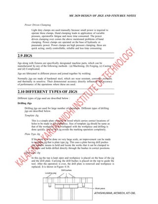 ME 2029 DESIGN OF JIGS AND FIXTURES NOTES
Mr. K. SATHISHKUMAR, AP/MECH, KIT-CBE.
Power Driven Clamping
Light duty clamps are used manually because small power is required to
operate these clamps. Hand clamping leads to application of variable
pressure, operatorOs fatigue and more time consumed. The power
driven clamping over comes the above mentioned problems of hand
clamping. Power clamps are operated on the base of hydraulic or
pneumatic power. Power clamps are high pressure clamping, these are
quick acting, easily controllable, reliable and less time consuming.
2.9 JIGS
Jigs along with fixtures are specifically designated machine parts, which can be
manufactured by any of the following methods : (a) Machining, (b) Forging, (c) Casting
and (d) Complicated.
Jigs are fabricated in different pieces and joined together by welding.
Normally jigs are made of hardened steel, which are wear resistant, corrosion resistant,
and thermally in sensitive. Their dimensional accuracy directly influences the accuracy
of performance of the operations where these are used.
2.10 DIFFERENT TYPES OF JIGS
Different types of jigs used are described below :
Drilling Jigs
Drilling jigs are used for large number of operations. Different types of drilling
jigs are described below.
Template Jig
This is a simple plate of metal or wood which carries correct locations of
holes to be made in the workpiece. Size of template jig should be same as
that of the workpiece. It is overlapped with the workpiece and drilling is
done quickly. Use of this jig avoids the marking operation completely.
Plate Type Jig
If the work is to be done on very large scale, an improvement can be made
to template jig that is plate type jig. This uses a plate having drill pushes
and suitable means to hold and locate the works that it can be clamped to
the plate and holds drilled directly through the bushes in correct positions.
Open Type Jig
In this jig the top is kept open and workpiece is placed on the base of the jig
and the drill plate. Carrying the drill bushes is placed on the top to guide the
tool. After the operation is over, the drill plate is removed and workpiece is
replaced. It is shown in Figure 4.14.
Drill bushes
Locating peg
Work piece
 
