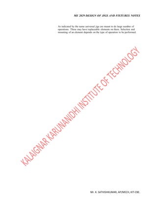 ME 2029 DESIGN OF JIGS AND FIXTURES NOTES
Mr. K. SATHISHKUMAR, AP/MECH, KIT-CBE.
As indicated by the name universal jigs are meant to do large number of
operations. These may have replaceable elements on them. Selection and
mounting of an element depends on the type of operation to be performed.
 