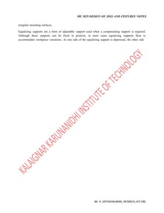 ME 2029 DESIGN OF JIGS AND FIXTURES NOTES
Mr. K. SATHISHKUMAR, AP/MECH, KIT-CBE.
irregular mounting surfaces.
Equalizing supports are a form of adjustable support used when a compensating support is required.
Although these supports can be fixed in position, in most cases equalizing supports float to
accommodate workpiece variations. As one side of the equalizing support is depressed, the other side
 