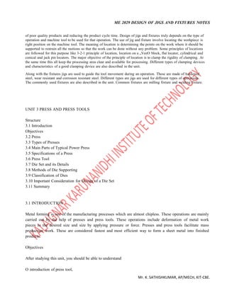 ME 2029 DESIGN OF JIGS AND FIXTURES NOTES
Mr. K. SATHISHKUMAR, AP/MECH, KIT-CBE.
of poor quality products and reducing the product cycle time. Design of jigs and fixtures truly depends on the type of
operation and machine tool to be used for that operation. The use of jig and fixture involve locating the workpiece is
right position on the machine tool. The meaning of location is determining the points on the work where it should be
supported to restrain all the motions so that the work can be done without any problem. Some principles of locations
are followed for this purpose like 3-2-1 principle of location, location on a „VeeO block, flat locator, cylindrical and
conical and jack pin locators. The major objective of the principle of location is to clamp the rigidity of clamping. At
the same time this all keep the processing area clear and available for processing. Different types of clamping devices
and characteristics of a good clamping device are also described in the unit.
Along with the fixtures jigs are used to guide the tool movement during an operation. These are made of hardened
steel, wear resistant and corrosion resistant steel. Different types are jigs are used for different types of operations.
The commonly used fixtures are also described in the unit. Common fixtures are milling fixture and welding fixture.
UNIT 3 PRESS AND PRESS TOOLS
Structure
3.1 Introduction
Objectives
3.2 Press
3.3 Types of Presses
3.4 Main Parts of Typical Power Press
3.5 Specifications of a Press
3.6 Press Tool
3.7 Die Set and its Details
3.8 Methods of Die Supporting
3.9 Classification of Dies
3.10 Important Consideration for Design of a Die Set
3.11 Summary
3.1 INTRODUCTION
Metal forming is one of the manufacturing processes which are almost chipless. These operations are mainly
carried out by the help of presses and press tools. These operations include deformation of metal work
pieces to the desired size and size by applying pressure or force. Presses and press tools facilitate mass
production work. These are considered fastest and most efficient way to form a sheet metal into finished
products.
Objectives
After studying this unit, you should be able to understand
O introduction of press tool,
 