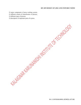 ME 2029 DESIGN OF JIGS AND FIXTURES NOTES
Mr. K. SATHISHKUMAR, AP/MECH, KIT-CBE.
O major components of press working system,
O different criteria of classification of presses,
O different types of presses,
O description of important parts of a press,
 