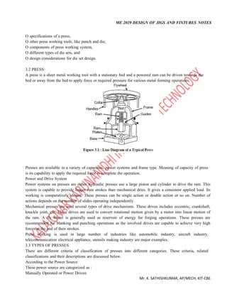 ME 2029 DESIGN OF JIGS AND FIXTURES NOTES
Mr. K. SATHISHKUMAR, AP/MECH, KIT-CBE.
O specifications of a press,
O other press working tools, like punch and die,
O components of press working system,
O different types of die sets, and
O design considerations for die set design.
3.2 PRESS
A press is a sheet metal working tool with a stationary bed and a powered ram can be driven towards the
bed or away from the bed to apply force or required pressure for various metal forming operations.
Presses are available in a variety of capacities, power systems and frame type. Meaning of capacity of press
is its capability to apply the required force to complete the operation.
Power and Drive System
Power systems on presses are either hydraulic presses use a large piston and cylinder to drive the ram. This
system is capable to provide longer ram strokes than mechanical dries. It gives a consistent applied load. Its
working is comparatively slower. These presses can be single action or double action or so on. Number of
actions depends on the number of slides operating independently.
Mechanical presses are used several types of drive mechanisms. These drives includes eccentric, crankshaft,
knuckle joint, etc. These drives are used to convert rotational motion given by a motor into linear motion of
the ram. A fly wheel is generally used as reservoir of energy for forging operations. These presses are
recommended for blanking and punching operations as the involved drives are capable to achieve very high
forces at the end of their strokes.
Press working is used in large number of industries like automobile industry, aircraft industry,
telecommunication electrical appliance, utensils making industry are major examples.
3.3 TYPES OF PRESSES
There are different criteria of classification of presses into different categories. These criteria, related
classifications and their descriptions are discussed below.
According to the Power Source
These power source are categorized as :
Manually Operated or Power Driven
 