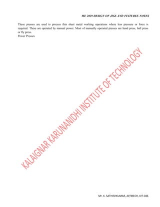 ME 2029 DESIGN OF JIGS AND FIXTURES NOTES
Mr. K. SATHISHKUMAR, AP/MECH, KIT-CBE.
These presses are used to process thin sheet metal working operations where less pressure or force is
required. These are operated by manual power. Most of manually operated presses are hand press, ball press
or fly press.
Power Presses
 
