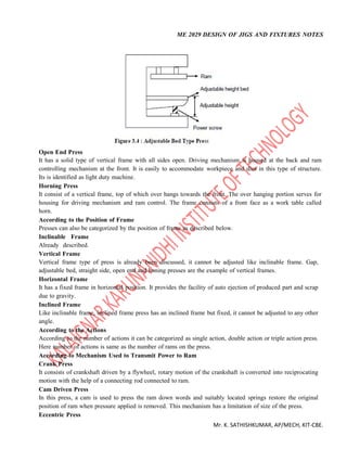 ME 2029 DESIGN OF JIGS AND FIXTURES NOTES
Mr. K. SATHISHKUMAR, AP/MECH, KIT-CBE.
Open End Press
It has a solid type of vertical frame with all sides open. Driving mechanism is housed at the back and ram
controlling mechanism at the front. It is easily to accommodate workpiece and dies in this type of structure.
Its is identified as light duty machine.
Horning Press
It consist of a vertical frame, top of which over hangs towards the front. The over hanging portion serves for
housing for driving mechanism and ram control. The frame consists of a front face as a work table called
horn.
According to the Position of Frame
Presses can also be categorized by the position of frame as described below.
Inclinable Frame
Already described.
Vertical Frame
Vertical frame type of press is already been discussed, it cannot be adjusted like inclinable frame. Gap,
adjustable bed, straight side, open end and honing presses are the example of vertical frames.
Horizontal Frame
It has a fixed frame in horizontal position. It provides the facility of auto ejection of produced part and scrap
due to gravity.
Inclined Frame
Like inclinable frame, inclined frame press has an inclined frame but fixed, it cannot be adjusted to any other
angle.
According to the Actions
According to the number of actions it can be categorized as single action, double action or triple action press.
Here number of actions is same as the number of rams on the press.
According to Mechanism Used to Transmit Power to Ram
Crank Press
It consists of crankshaft driven by a flywheel, rotary motion of the crankshaft is converted into reciprocating
motion with the help of a connecting rod connected to ram.
Cam Driven Press
In this press, a cam is used to press the ram down words and suitably located springs restore the original
position of ram when pressure applied is removed. This mechanism has a limitation of size of the press.
Eccentric Press
 