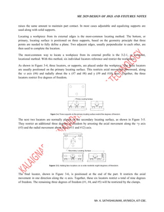 ME 2029 DESIGN OF JIGS AND FIXTURES NOTES
Mr. K. SATHISHKUMAR, AP/MECH, KIT-CBE.
raises the same amount to maintain part contact. In most cases adjustable and equalizing supports are
used along with solid supports.
Locating a workpiece from its external edges is the most-common locating method. The bottom, or
primary, locating surface is positioned on three supports, based on the geometry principle that three
points are needed to fully define a plane. Two adjacent edges, usually perpendicular to each other, are
then used to complete the location.
The most-common way to locate a workpiece from its external profile is the 3-2-1, or six-point,
locational method. With this method, six individual locators reference and restrict the workpiece.
As shown in Figure 3-4, three locators, or supports, are placed under the workpiece. The three locators
are usually positioned on the primary locating surface. This restricts axial movement downward, along
the -z axis (#6) and radially about the x (#7 and #8) and y (#9 and #10) axes. Together, the three
locators restrict five degrees of freedom.
The next two locators are normally placed on the secondary locating surface, as shown in Figure 3-5.
They restrict an additional three degrees of freedom by arresting the axial movement along the +y axis
(#3) and the radial movement about the z (#11 and #12) axis.
The final locator, shown in Figure 3-6, is positioned at the end of the part. It restricts the axial
movement in one direction along the -x axis. Together, these six locators restrict a total of nine degrees
of freedom. The remaining three degrees of freedom (#1, #4, and #5) will be restricted by the clamps.
 