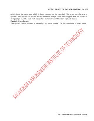 ME 2029 DESIGN OF JIGS AND FIXTURES NOTES
Mr. K. SATHISHKUMAR, AP/MECH, KIT-CBE.
called pinion, its mating gear which is larger, mounted on the crankshaft. The larger gear also acts as
flywheel. The flywheel is attached to the crankshaft through clutch and equipped with the facility of
disengaging it as per the need. Such presses have shorter strokes and these are light duty presses.
Flywheel Driven Presses
These presses consists no gears so also called “No geared presses”. For the transmission of power motor
 