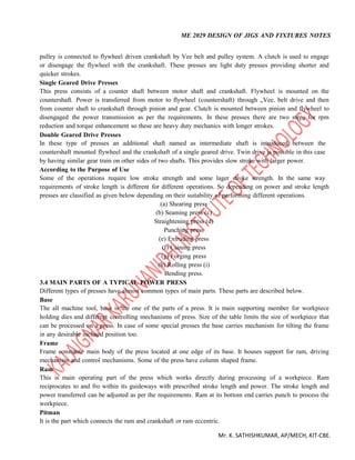 ME 2029 DESIGN OF JIGS AND FIXTURES NOTES
Mr. K. SATHISHKUMAR, AP/MECH, KIT-CBE.
pulley is connected to flywheel driven crankshaft by Vee belt and pulley system. A clutch is used to engage
or disengage the flywheel with the crankshaft. These presses are light duty presses providing shorter and
quicker strokes.
Single Geared Drive Presses
This press consists of a counter shaft between motor shaft and crankshaft. Flywheel is mounted on the
countershaft. Power is transferred from motor to flywheel (countershaft) through „Vee. belt drive and then
from counter shaft to crankshaft through pinion and gear. Clutch is mounted between pinion and flywheel to
disengaged the power transmission as per the requirements. In these presses there are two steps for rpm
reduction and torque enhancement so these are heavy duty mechanics with longer strokes.
Double Geared Drive Presses
In these type of presses an additional shaft named as intermediate shaft is introduced between the
countershaft mounted flywheel and the crankshaft of a single geared drive. Twin drive is possible in this case
by having similar gear train on other sides of two shafts. This provides slow stroke with larger power.
According to the Purpose of Use
Some of the operations require low stroke strength and some lager stroke strength. In the same way
requirements of stroke length is different for different operations. So depending on power and stroke length
presses are classified as given below depending on their suitability of performing different operations.
(a) Shearing press
(b) Seaming press (c)
Straightening press (d)
Punching press
(e) Extruding press
(f) Caining press
(g) Forging press
(h) Rolling press (i)
Bending press.
3.4 MAIN PARTS OF A TYPICAL POWER PRESS
Different types of presses have almost common types of main parts. These parts are described below.
Base
The all machine tool, base is the one of the parts of a press. It is main supporting member for workpiece
holding dies and different controlling mechanisms of press. Size of the table limits the size of workpiece that
can be processed on a press. In case of some special presses the base carries mechanism for tilting the frame
in any desirable inclined position too.
Frame
Frame constitute main body of the press located at one edge of its base. It houses support for ram, driving
mechanism and control mechanisms. Some of the press have column shaped frame.
Ram
This is main operating part of the press which works directly during processing of a workpiece. Ram
reciprocates to and fro within its guideways with prescribed stroke length and power. The stroke length and
power transferred can be adjusted as per the requirements. Ram at its bottom end carries punch to process the
workpiece.
Pitman
It is the part which connects the ram and crankshaft or ram eccentric.
 