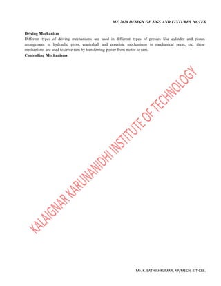 ME 2029 DESIGN OF JIGS AND FIXTURES NOTES
Mr. K. SATHISHKUMAR, AP/MECH, KIT-CBE.
Driving Mechanism
Different types of driving mechanisms are used in different types of presses like cylinder and piston
arrangement in hydraulic press, crankshaft and eccentric mechanisms in mechanical press, etc. these
mechanisms are used to drive ram by transferring power from motor to ram.
Controlling Mechanisms
 