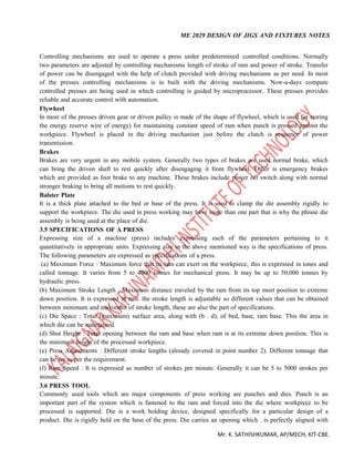 ME 2029 DESIGN OF JIGS AND FIXTURES NOTES
Mr. K. SATHISHKUMAR, AP/MECH, KIT-CBE.
Controlling mechanisms are used to operate a press under predetermined controlled conditions. Normally
two parameters are adjusted by controlling mechanisms length of stroke of ram and power of stroke. Transfer
of power can be disengaged with the help of clutch provided with driving mechanisms as per need. In most
of the presses controlling mechanisms is in built with the driving mechanisms. Now-a-days compute
controlled presses are being used in which controlling is guided by microprocessor. These presses provides
reliable and accurate control with automation.
Flywheel
In most of the presses driven gear or driven pulley is made of the shape of flywheel, which is used for storing
the energy reserve wire of energy) for maintaining constant speed of ram when punch is pressed against the
workpiece. Flywheel is placed in the driving mechanism just before the clutch is sequence of power
transmission.
Brakes
Brakes are very urgent in any mobile system. Generally two types of brakes are used normal brake, which
can bring the driven shaft to rest quickly after disengaging it from flywheel. Other is emergency brakes
which are provided as foot brake to any machine. These brakes include power off switch along with normal
stronger braking to bring all motions to rest quickly.
Balster Plate
It is a thick plate attached to the bed or base of the press. It is used to clamp the die assembly rigidly to
support the workpiece. The die used in press working may have more than one part that is why the phrase die
assembly is being used at the place of die.
3.5 SPECIFICATIONS OF A PRESS
Expressing size of a machine (press) includes expressing each of the parameters pertaining to it
quantitatively in appropriate units. Expressing size in the above mentioned way is the specifications of press.
The following parameters are expressed as specifications of a press.
(a) Maximum Force : Maximum force that its ram can exert on the workpiece, this is expressed in tones and
called tonnage. It varies from 5 to 4000 tonnes for mechanical press. It may be up to 50,000 tonnes by
hydraulic press.
(b) Maximum Stroke Length : Maximum distance traveled by the ram from its top most position to extreme
down position. It is expressed in mm. the stroke length is adjustable so different values that can be obtained
between minimum and maximum of stroke length, these are also the part of specifications.
(c) Die Space : Total (maximum) surface area, along with (b . d), of bed, base, ram base. This the area in
which die can be maintained.
(d) Shut Height : Total opening between the ram and base when ram is at its extreme down position. This is
the minimum height of the processed workpiece.
(e) Press Adjustments : Different stroke lengths (already covered in point number 2). Different tonnage that
can be set as per the requirement.
(f) Ram Speed : It is expressed as number of strokes per minute. Generally it can be 5 to 5000 strokes per
minute.
3.6 PRESS TOOL
Commonly used tools which are major components of press working are punches and dies. Punch is an
important part of the system which is fastened to the ram and forced into the die where workpiece to be
processed is supported. Die is a work holding device, designed specifically for a particular design of a
product. Die is rigidly held on the base of the press. Die carries an opening which . is perfectly aligned with
 