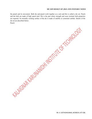 ME 2029 DESIGN OF JIGS AND FIXTURES NOTES
Mr. K. SATHISHKUMAR, AP/MECH, KIT-CBE.
the punch and its movement. Both die and punch work together as a unit and this is called a die set. Punch
and die both are made of high speed steel. Die is the part where strength and wear resistant both properties
are required. So normally working surface of the die is made of satellite or cemented carbide. Details of the
die set are described below.
Punch
 