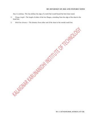 ME 2029 DESIGN OF JIGS AND FIXTURES NOTES
Mr. K. SATHISHKUMAR, AP/MECH, KIT-CBE.
they to continue. This line defines the edge of a mold that would bound the bent sheet metal.
 Flange length - The length of either of the two flanges, extending from the edge of the sheet to the
bend line.
 Mold line distance - The distance from either end of the sheet to the outside mold line.
 