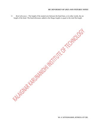 ME 2029 DESIGN OF JIGS AND FIXTURES NOTES
Mr. K. SATHISHKUMAR, AP/MECH, KIT-CBE.
 Bend allowance - The length of the neutral axis between the bend lines, or in other words, the arc
length of the bend. The bend allowance added to the flange lengths is equal to the total flat length.
 