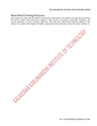 ME 2029 DESIGN OF JIGS AND FIXTURES NOTES
Mr. K. SATHISHKUMAR, AP/MECH, KIT-CBE.
Sheet Metal Forming Processes
Sheet metals are widely used for industrial and consumer parts because of its capacity for being bent and formed
into intricate shapes. Sheet metal parts comprise a large fraction of automotive, agricultural machinery, and
aircraft components as well as consumer appliances. Successful sheet metal forming operation depends on the
selection of a material with adequate formability, appropriate tooling and design of part, the surface condition of
 