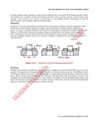 ME 2029 DESIGN OF JIGS AND FIXTURES NOTES
Mr. K. SATHISHKUMAR, AP/MECH, KIT-CBE.
the sheet material, proper lubricants, and the process conditions such as the speed of the forming operation, forces
to be applied, etc. A numbers of sheet metal forming processes such as shearing, bending, stretch forming, deep
drawing, stretch drawing, press forming, hydroforming etc. are available till date. Each process is used for
specific purpose and the requisite shape of the final product.
Shearing
Irrespective of the size of the part to be produced, the first step involves cutting the sheet into appropriate shape
by the process called shearing. Shearing is a generic term which includes stamping, blanking, punching etc.
Figure 3.4.1 shows a schematic diagram of shearing. When a long strip is cut into narrower widths between rotary
blades, it is called slitting. Blanking is the process where a contoured part is cut between a punch and die in a
press. The same process is also used to remove the unwanted part of a sheet, but then the process is referred to
punching. Similarly, nibbling, trimming are a few more examples of cutting process using the same principle of
shearing process.
Bending
Bending is the operation of deforming a flat sheet around a straight axis where the neutral plane lies. It is a very
common forming process for changing the sheets and plates into channel, drums, tanks, etc. Two different scheme
of bending are shown in the figure 3.4.2. Spring back is a major problem during bending of sheets that occurs
due to elastic recovery by the material causing a decrease in the bend angle once the pressure is removed. The
springback can be minimized by introducing excess amount of bending so that the finished bending angle is the
same after the elastic recovery. However, a careful estimate of the elastic recovery based on the mechanical
behaviour of the sheet material is necessary to achieve the same.
 