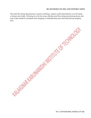 ME 2029 DESIGN OF JIGS AND FIXTURES NOTES
Mr. K. SATHISHKUMAR, AP/MECH, KIT-CBE.
The metal flow during deep drawing is extensive and hence, requires careful administration to avoid tearing
or fracture and wrinkle. Following are a few key issues affecting metal flow during deep drawing process and
each of them should be considered when designing or troubleshooting sheet metal deep drawing stamping
tools.
 