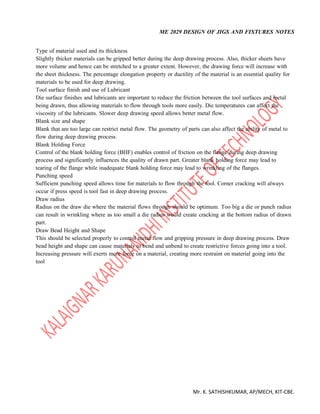 ME 2029 DESIGN OF JIGS AND FIXTURES NOTES
Mr. K. SATHISHKUMAR, AP/MECH, KIT-CBE.
Type of material used and its thickness
Slightly thicker materials can be gripped better during the deep drawing process. Also, thicker sheets have
more volume and hence can be stretched to a greater extent. However, the drawing force will increase with
the sheet thickness. The percentage elongation property or ductility of the material is an essential quality for
materials to be used for deep drawing.
Tool surface finish and use of Lubricant
Die surface finishes and lubricants are important to reduce the friction between the tool surfaces and metal
being drawn, thus allowing materials to flow through tools more easily. Die temperatures can affect the
viscosity of the lubricants. Slower deep drawing speed allows better metal flow.
Blank size and shape
Blank that are too large can restrict metal flow. The geometry of parts can also affect the ability of metal to
flow during deep drawing process.
Blank Holding Force
Control of the blank holding force (BHF) enables control of friction on the flange during deep drawing
process and significantly influences the quality of drawn part. Greater blank holding force may lead to
tearing of the flange while inadequate blank holding force may lead to wrinkling of the flanges.
Punching speed
Sufficient punching speed allows time for materials to flow through the tool. Corner cracking will always
occur if press speed is tool fast in deep drawing process.
Draw radius
Radius on the draw die where the material flows through should be optimum. Too big a die or punch radius
can result in wrinkling where as too small a die radius would create cracking at the bottom radius of drawn
part.
Draw Bead Height and Shape
This should be selected properly to control metal flow and gripping pressure in deep drawing process. Draw
bead height and shape can cause materials to bend and unbend to create restrictive forces going into a tool.
Increasing pressure will exerts more force on a material, creating more restraint on material going into the
tool
 