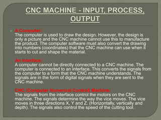  A Computer:
The computer is used to draw the design. However, the design is
only a picture and the CNC machine cannot use this to manufacture
the product. The computer software must also convert the drawing
into numbers (coordinates) that the CNC machine can use when it
starts to cut and shape the material.
An Interface:
A computer cannot be directly connected to a CNC machine. The
computer is connected to an interface. This converts the signals from
the computer to a form that the CNC machine understands. The
signals are in the form of digital signals when they are sent to the
CNC machine.
CNC (Computer Numerical Control) Machine:
The signals from the interface control the motors on the CNC
machine. The signals determine the way the vice moves. The vice
moves in three directions X, Y and Z. (Horizontally, vertically and
depth). The signals also control the speed of the cutting tool.
 