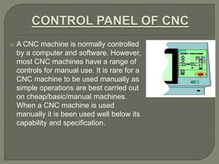  A CNC machine is normally controlled
by a computer and software. However,
most CNC machines have a range of
controls for manual use. It is rare for a
CNC machine to be used manually as
simple operations are best carried out
on cheap/basic/manual machines.
When a CNC machine is used
manually it is been used well below its
capability and specification.
 
