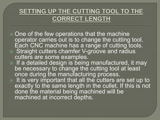  One of the few operations that the machine
operator carries out is to change the cutting tool.
Each CNC machine has a range of cutting tools.
 Straight cutters chamfer V-groove and radius
cutters are some examples.
 If a detailed design is being manufactured, it may
be necessary to change the cutting tool at least
once during the manufacturing process.
 It is very important that all the cutters are set up to
exactly to the same length in the cullet. If this is not
done the material being machined will be
machined at incorrect depths.
 