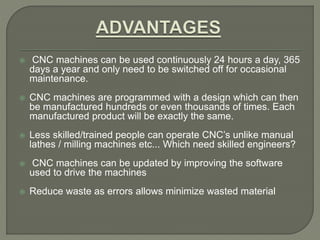  CNC machines can be used continuously 24 hours a day, 365
days a year and only need to be switched off for occasional
maintenance.
 CNC machines are programmed with a design which can then
be manufactured hundreds or even thousands of times. Each
manufactured product will be exactly the same.
 Less skilled/trained people can operate CNC’s unlike manual
lathes / milling machines etc... Which need skilled engineers?
 CNC machines can be updated by improving the software
used to drive the machines
 Reduce waste as errors allows minimize wasted material
 