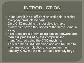  In Industry it is not efficient or profitable to make
everyday products by hand.
 On a CNC machine it is possible to make
hundreds or even thousands of the same items in
a day.
 First a design is drawn using design software, and
then it is processed by the computer and
manufactured using the CNC machine.
 This is a small CNC machine and can be used to
machine woods, plastics and aluminum. In
industry, CNC machines can be extremely large.
 