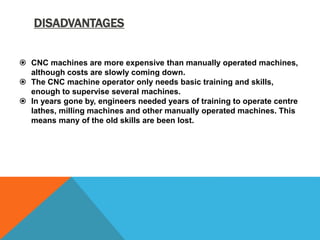 DISADVANTAGES
 CNC machines are more expensive than manually operated machines,
although costs are slowly coming down.
 The CNC machine operator only needs basic training and skills,
enough to supervise several machines.
 In years gone by, engineers needed years of training to operate centre
lathes, milling machines and other manually operated machines. This
means many of the old skills are been lost.
 
