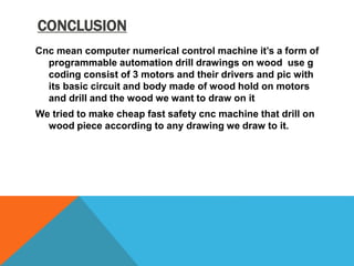 CONCLUSION
Cnc mean computer numerical control machine it’s a form of
programmable automation drill drawings on wood use g
coding consist of 3 motors and their drivers and pic with
its basic circuit and body made of wood hold on motors
and drill and the wood we want to draw on it
We tried to make cheap fast safety cnc machine that drill on
wood piece according to any drawing we draw to it.
 