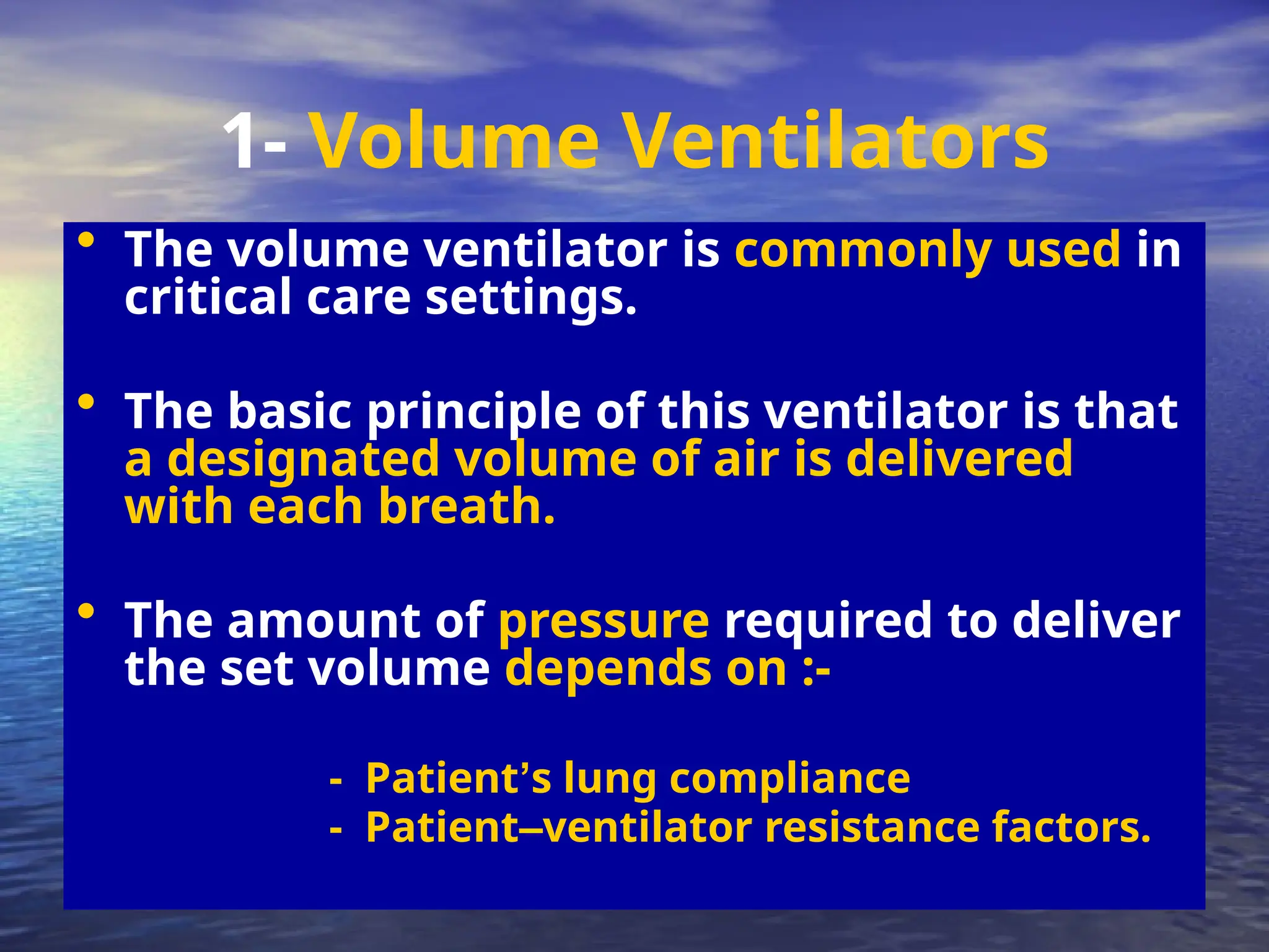 • The volume ventilator is commonly used in
critical care settings.
• The basic principle of this ventilator is that
a designated volume of air is delivered
with each breath.
• The amount of pressure required to deliver
the set volume depends on :-
- Patient’s lung compliance
- Patient–ventilator resistance factors.
1- Volume Ventilators
 