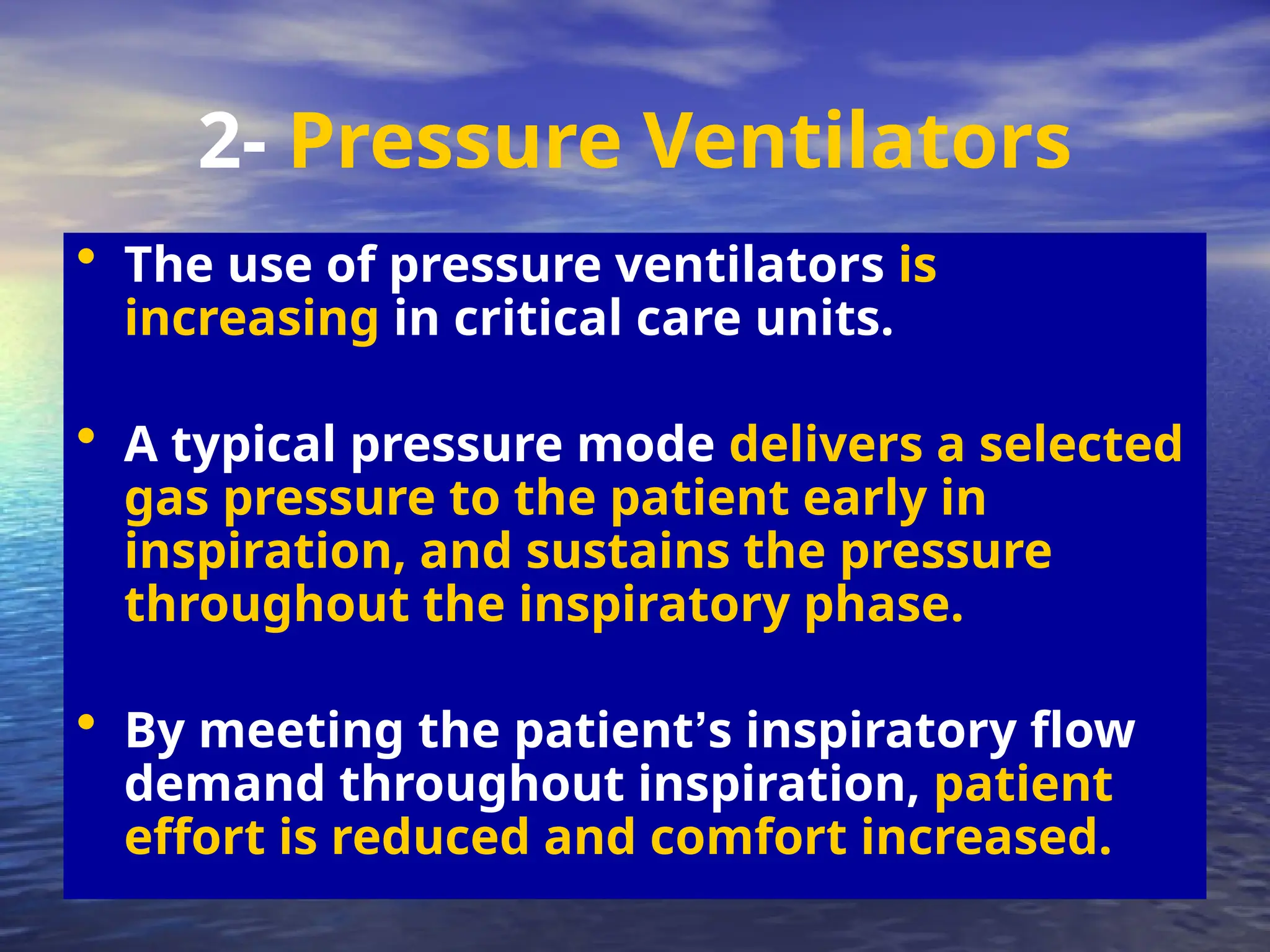 • The use of pressure ventilators is
increasing in critical care units.
• A typical pressure mode delivers a selected
gas pressure to the patient early in
inspiration, and sustains the pressure
throughout the inspiratory phase.
• By meeting the patient’s inspiratory flow
demand throughout inspiration, patient
effort is reduced and comfort increased.
2- Pressure Ventilators
 