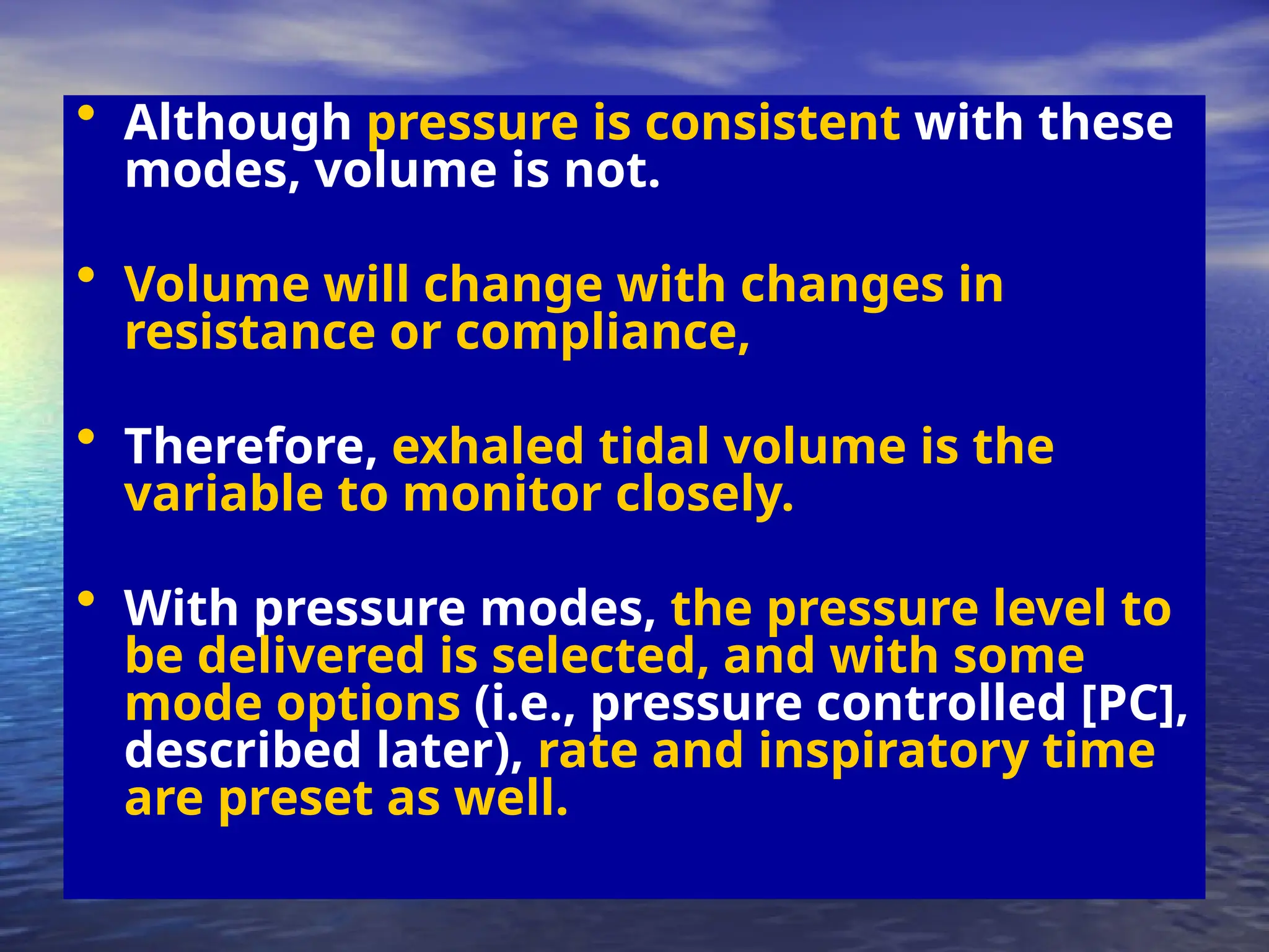 • Although pressure is consistent with these
modes, volume is not.
• Volume will change with changes in
resistance or compliance,
• Therefore, exhaled tidal volume is the
variable to monitor closely.
• With pressure modes, the pressure level to
be delivered is selected, and with some
mode options (i.e., pressure controlled [PC],
described later), rate and inspiratory time
are preset as well.
 
