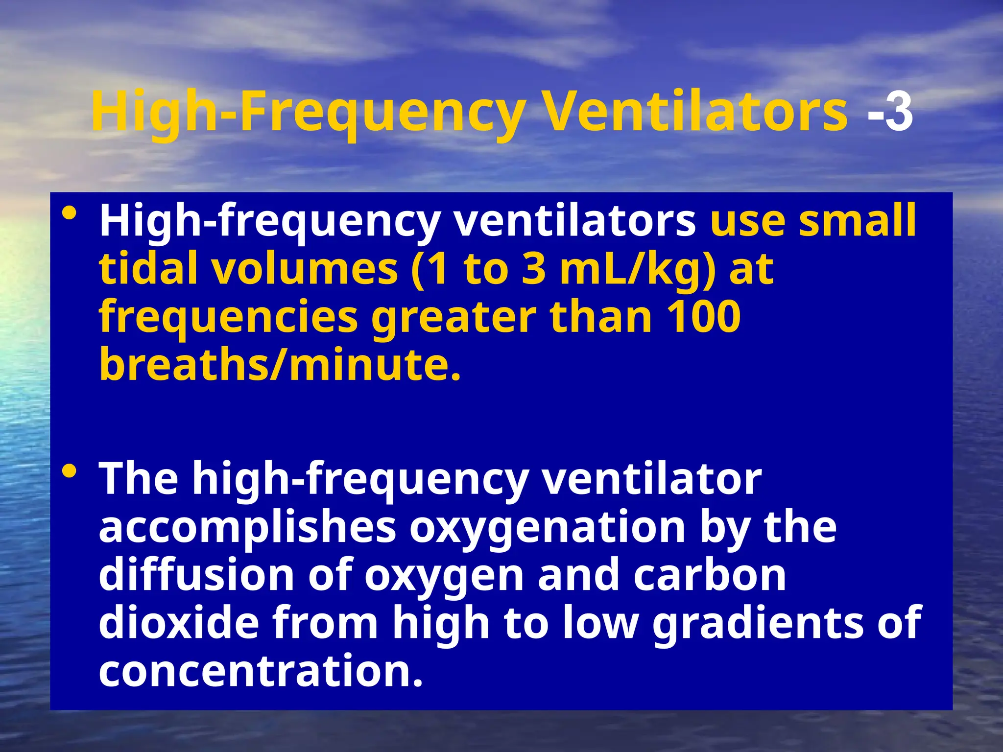 3
-
High-Frequency Ventilators
• High-frequency ventilators use small
tidal volumes (1 to 3 mL/kg) at
frequencies greater than 100
breaths/minute.
• The high-frequency ventilator
accomplishes oxygenation by the
diffusion of oxygen and carbon
dioxide from high to low gradients of
concentration.
 