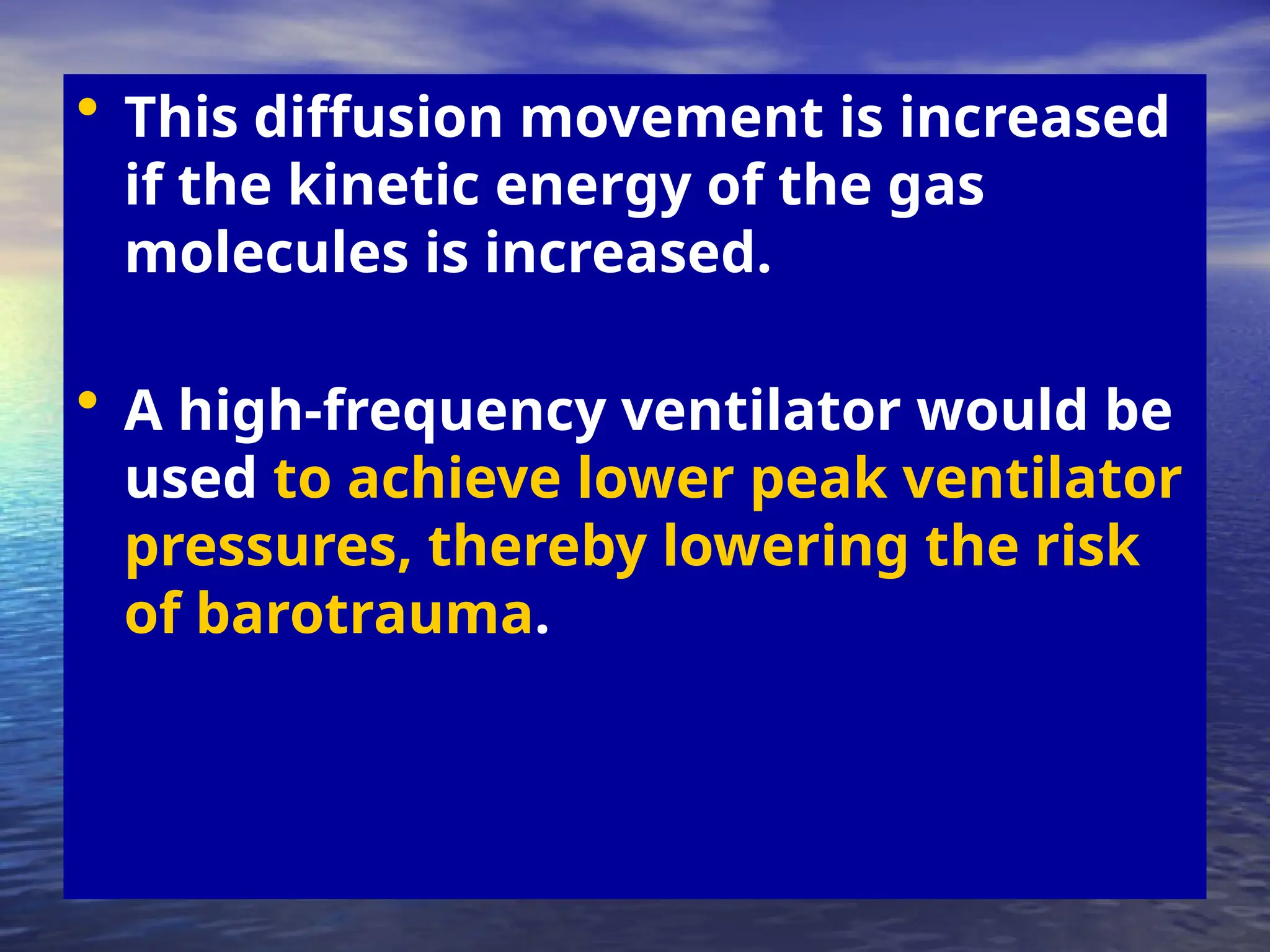 • This diffusion movement is increased
if the kinetic energy of the gas
molecules is increased.
• A high-frequency ventilator would be
used to achieve lower peak ventilator
pressures, thereby lowering the risk
of barotrauma.
 