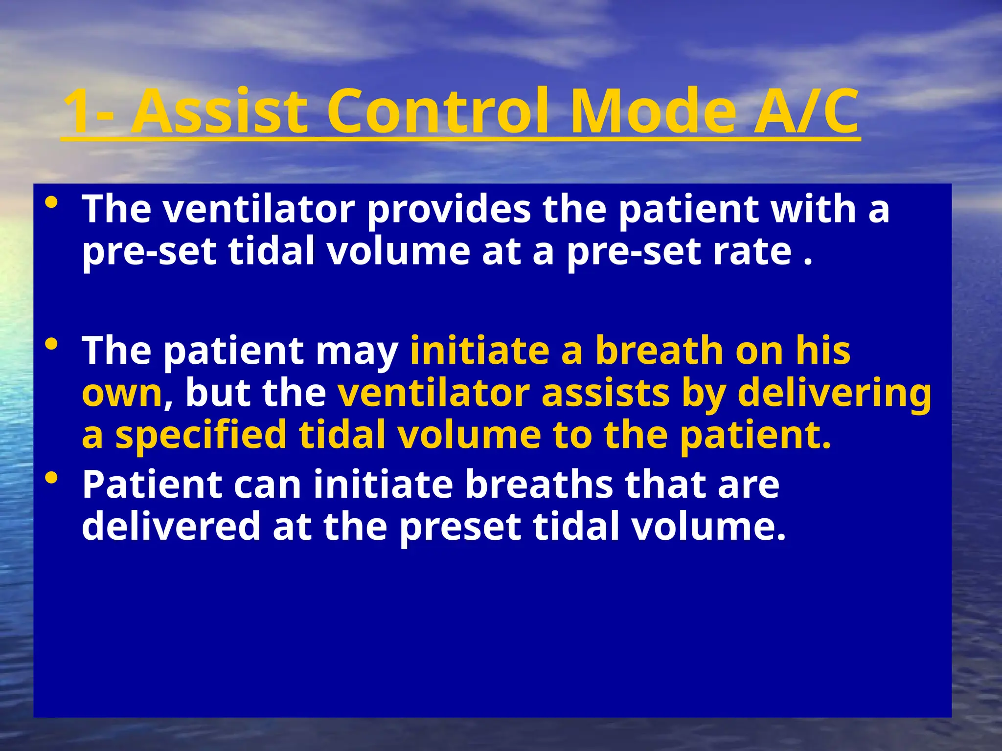 1- Assist Control Mode A/C
• The ventilator provides the patient with a
pre-set tidal volume at a pre-set rate .
• The patient may initiate a breath on his
own, but the ventilator assists by delivering
a specified tidal volume to the patient.
• Patient can initiate breaths that are
delivered at the preset tidal volume.
 