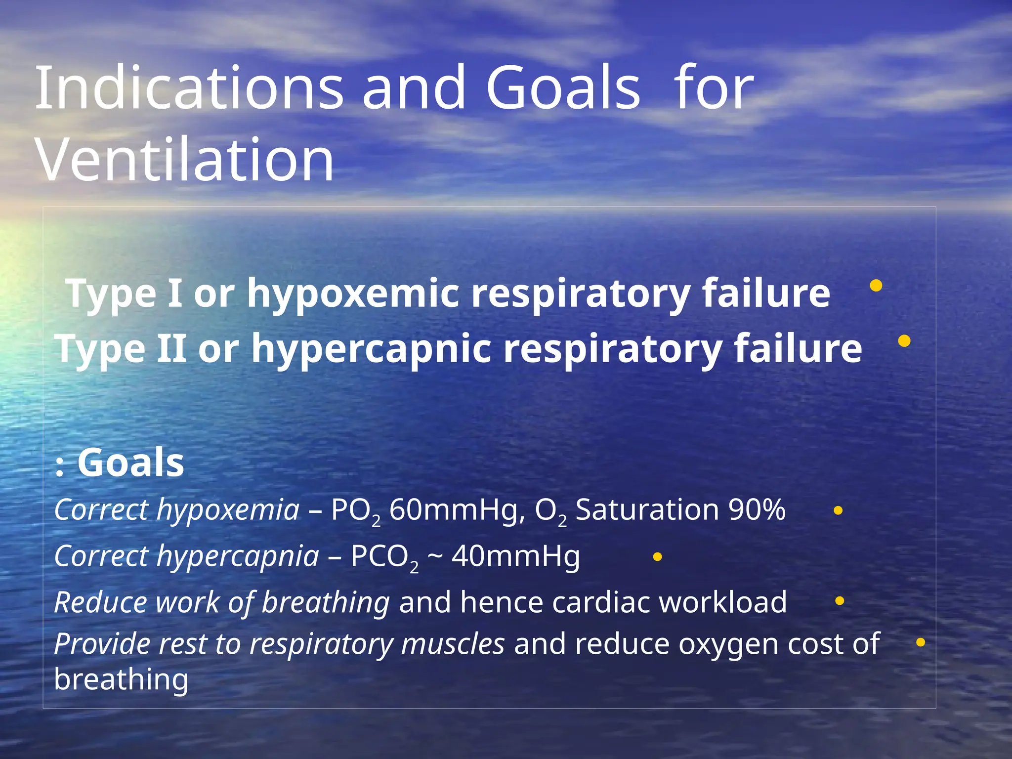 Indications and Goals for
Ventilation
•
Type I or hypoxemic respiratory failure
•
Type II or hypercapnic respiratory failure
Goals
:
•
Correct hypoxemia – PO2 60mmHg, O2 Saturation 90%
•
Correct hypercapnia – PCO2 ~ 40mmHg
•
Reduce work of breathing and hence cardiac workload
•
Provide rest to respiratory muscles and reduce oxygen cost of
breathing
 