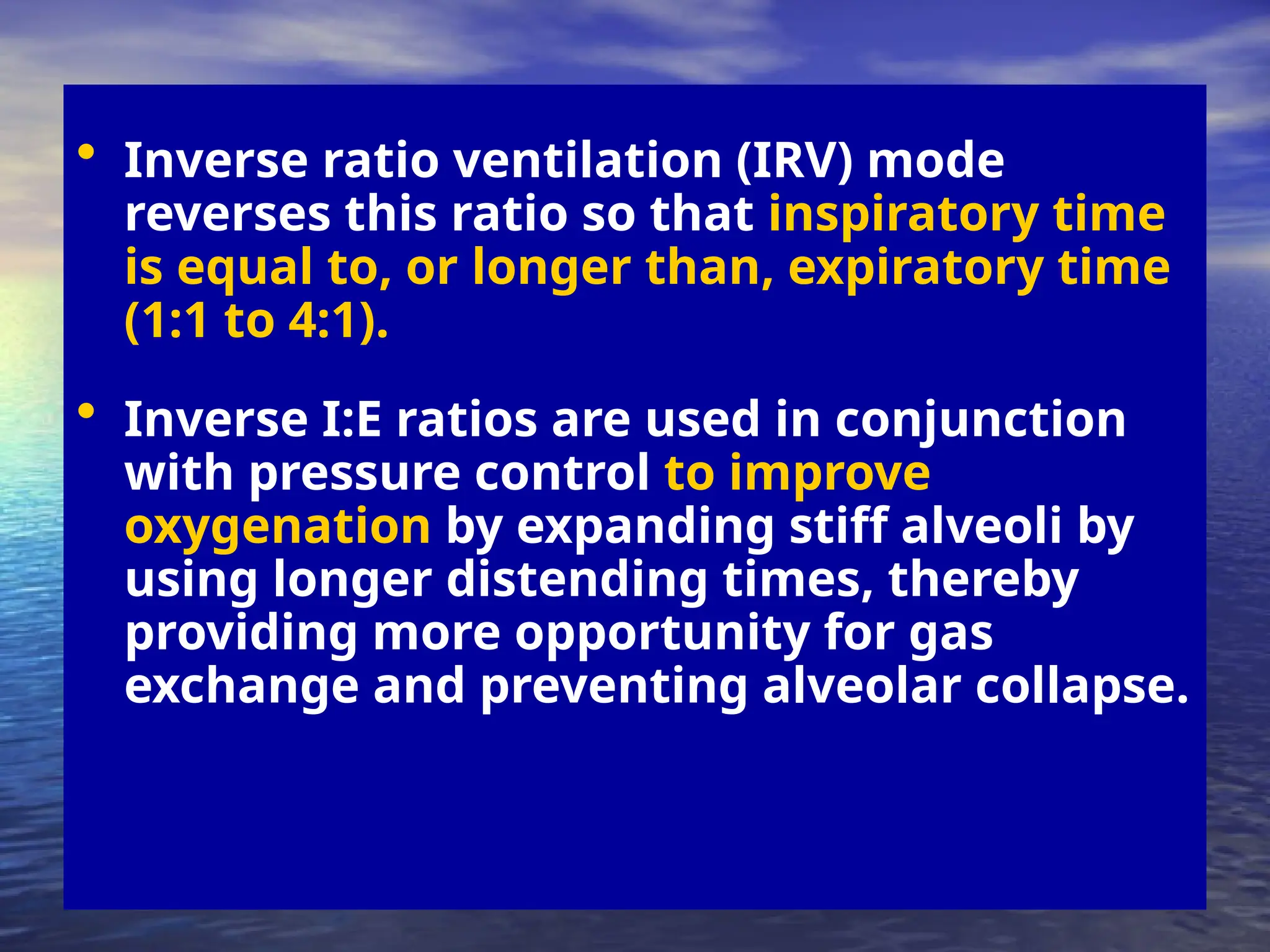 • Inverse ratio ventilation (IRV) mode
reverses this ratio so that inspiratory time
is equal to, or longer than, expiratory time
(1:1 to 4:1).
• Inverse I:E ratios are used in conjunction
with pressure control to improve
oxygenation by expanding stiff alveoli by
using longer distending times, thereby
providing more opportunity for gas
exchange and preventing alveolar collapse.
 