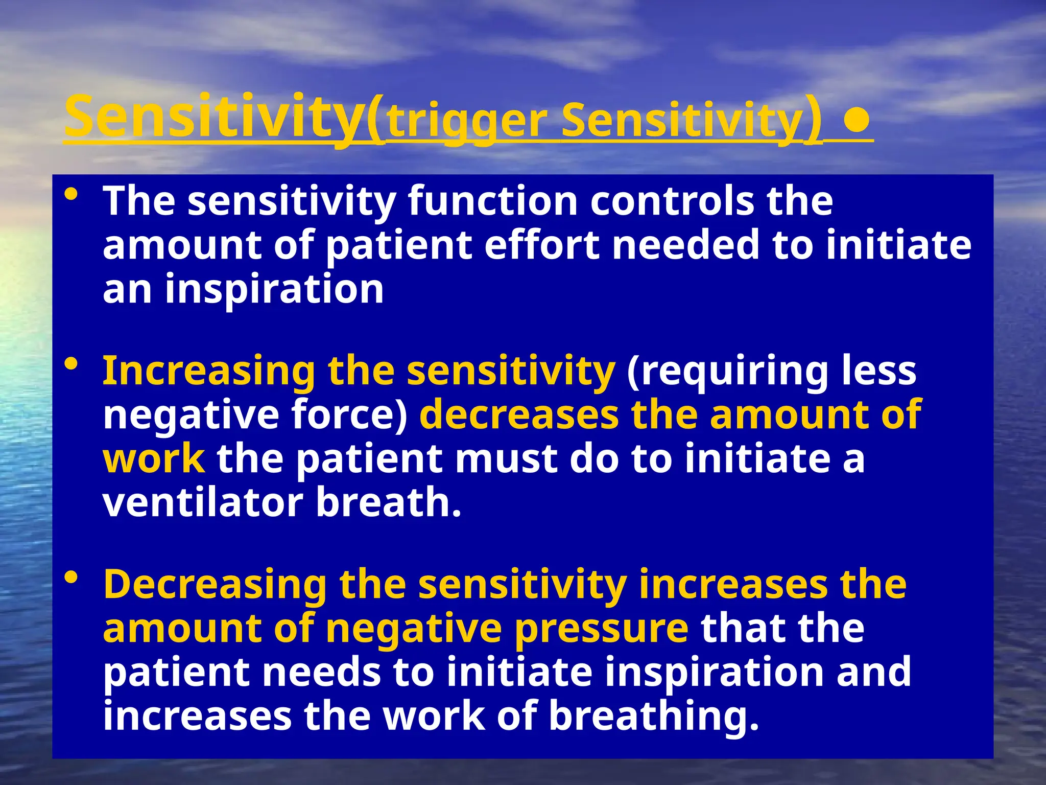 ●
Sensitivity(trigger Sensitivity)
• The sensitivity function controls the
amount of patient effort needed to initiate
an inspiration
• Increasing the sensitivity (requiring less
negative force) decreases the amount of
work the patient must do to initiate a
ventilator breath.
• Decreasing the sensitivity increases the
amount of negative pressure that the
patient needs to initiate inspiration and
increases the work of breathing.
 