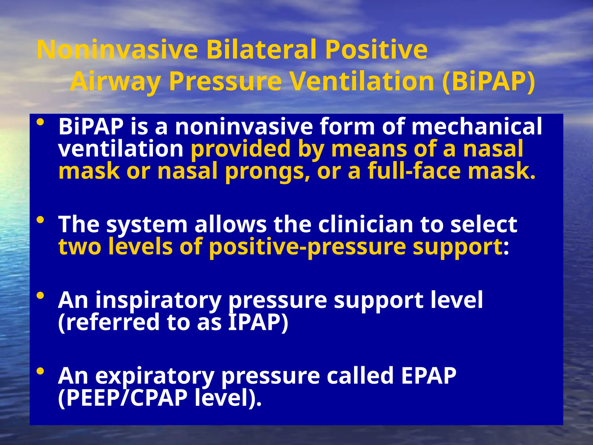 Noninvasive Bilateral Positive
Airway Pressure Ventilation (BiPAP)
• BiPAP is a noninvasive form of mechanical
ventilation provided by means of a nasal
mask or nasal prongs, or a full-face mask.
• The system allows the clinician to select
two levels of positive-pressure support:
• An inspiratory pressure support level
(referred to as IPAP)
• An expiratory pressure called EPAP
(PEEP/CPAP level).
 