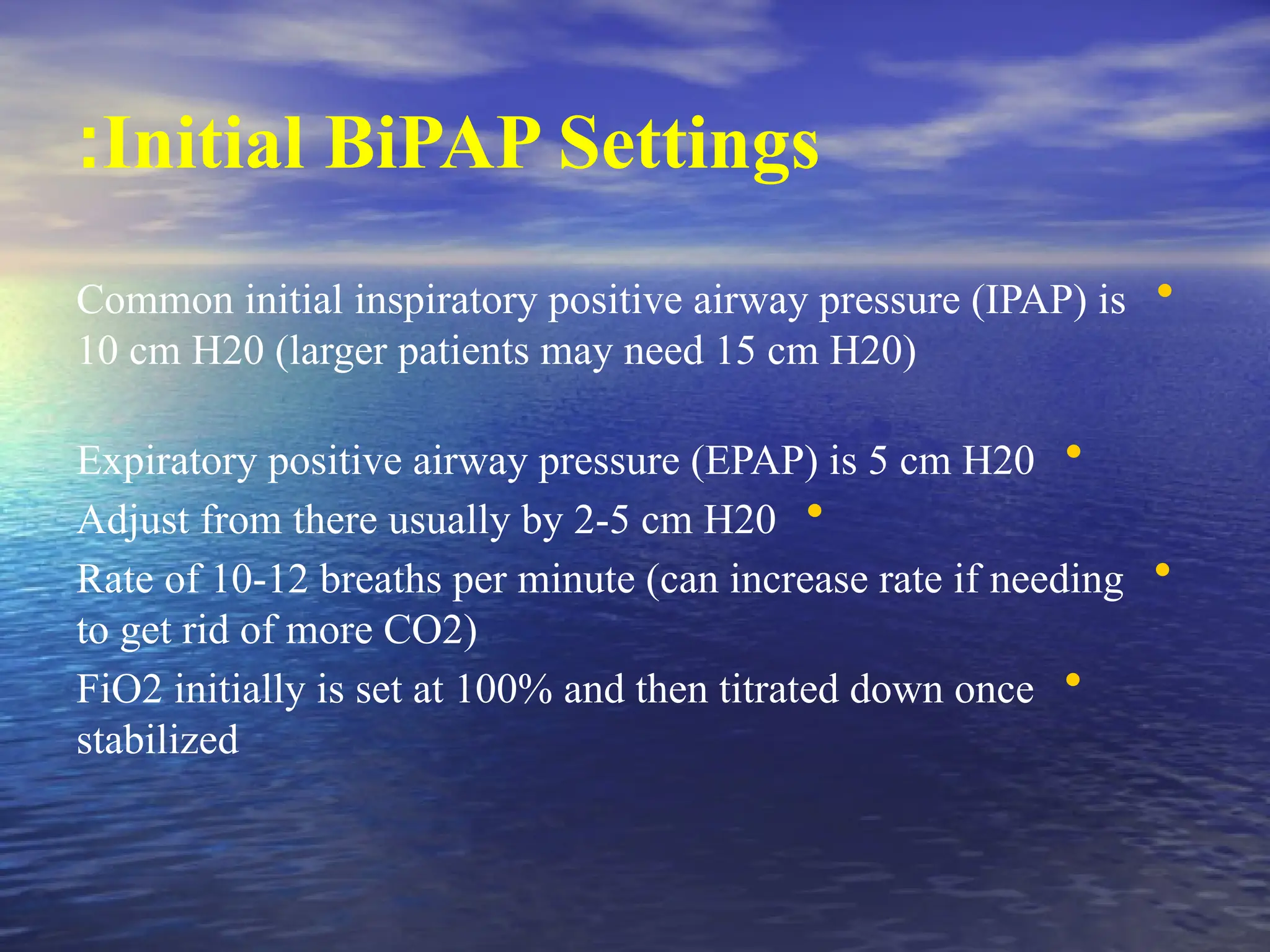 Initial BiPAP Settings
:
•
Common initial inspiratory positive airway pressure (IPAP) is
10 cm H20 (larger patients may need 15 cm H20)
•
Expiratory positive airway pressure (EPAP) is 5 cm H20
•
Adjust from there usually by 2-5 cm H20
•
Rate of 10-12 breaths per minute (can increase rate if needing
to get rid of more CO2)
•
FiO2 initially is set at 100% and then titrated down once
stabilized
 