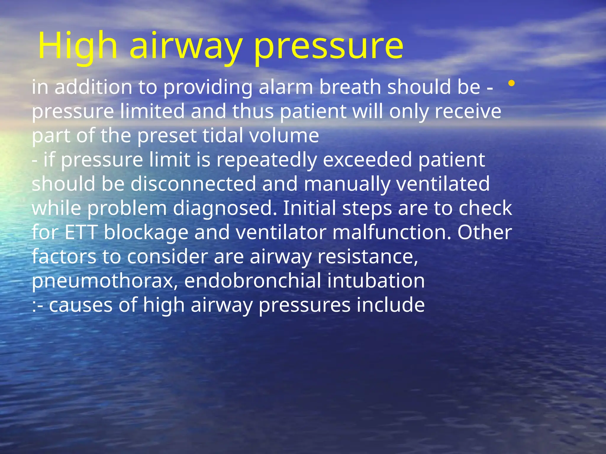 High airway pressure
•
-
in addition to providing alarm breath should be
pressure limited and thus patient will only receive
part of the preset tidal volume
- if pressure limit is repeatedly exceeded patient
should be disconnected and manually ventilated
while problem diagnosed. Initial steps are to check
for ETT blockage and ventilator malfunction. Other
factors to consider are airway resistance,
pneumothorax, endobronchial intubation
- causes of high airway pressures include
:
 