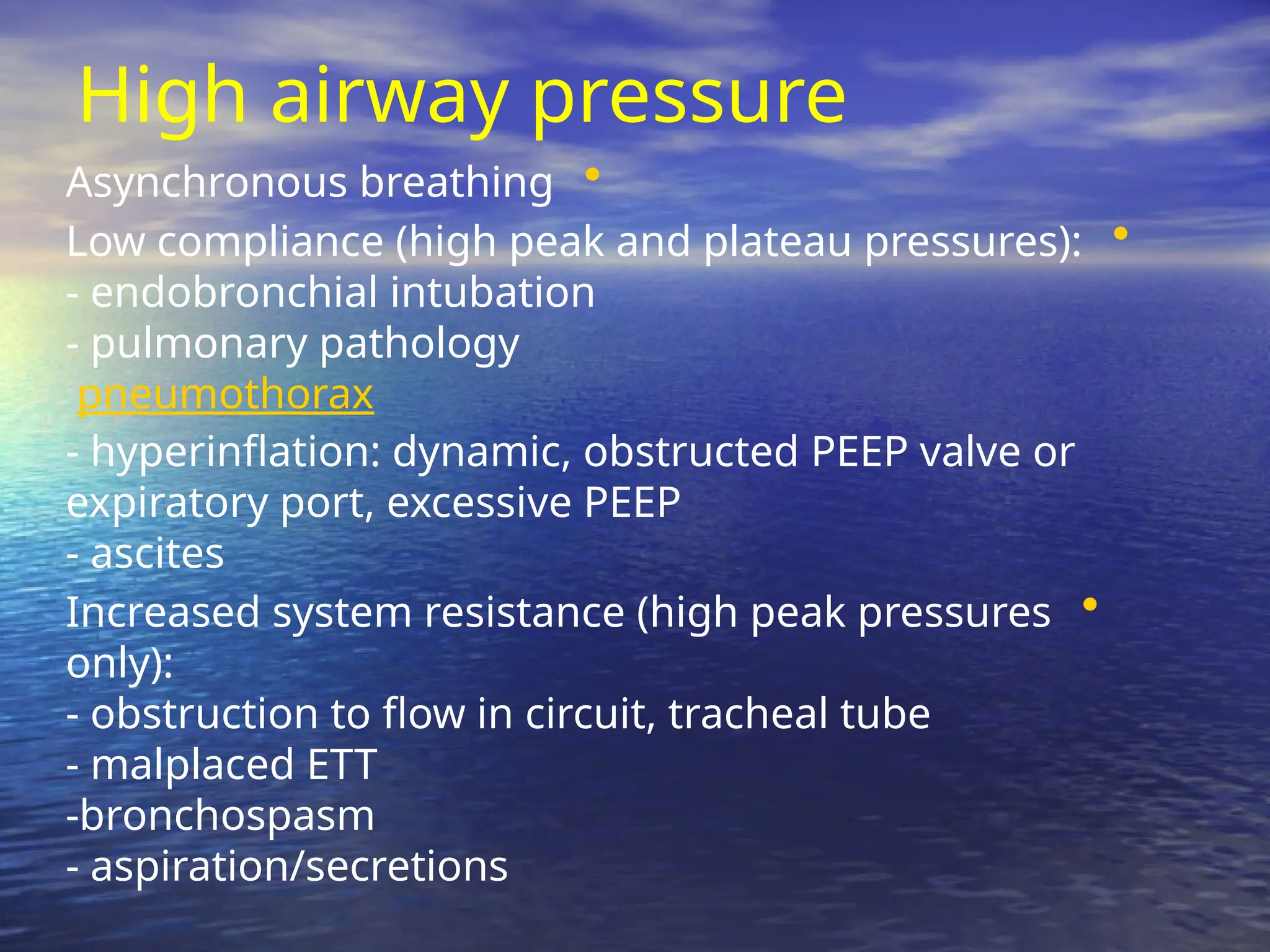 High airway pressure
•
Asynchronous breathing
•
Low compliance (high peak and plateau pressures):
- endobronchial intubation
- pulmonary pathology
pneumothorax
- hyperinflation: dynamic, obstructed PEEP valve or
expiratory port, excessive PEEP
- ascites
•
Increased system resistance (high peak pressures
only):
- obstruction to flow in circuit, tracheal tube
- malplaced ETT
-bronchospasm
- aspiration/secretions
 